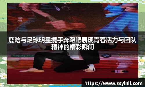 鹿晗与足球明星携手奔跑吧展现青春活力与团队精神的精彩瞬间